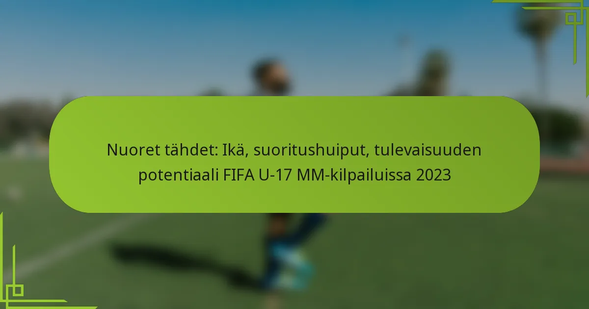 Nuoret tähdet: Ikä, suoritushuiput, tulevaisuuden potentiaali FIFA U-17 MM-kilpailuissa 2023