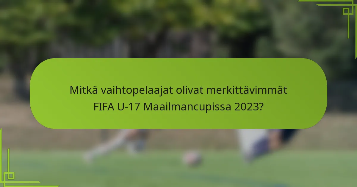 Mitkä vaihtopelaajat olivat merkittävimmät FIFA U-17 Maailmancupissa 2023?